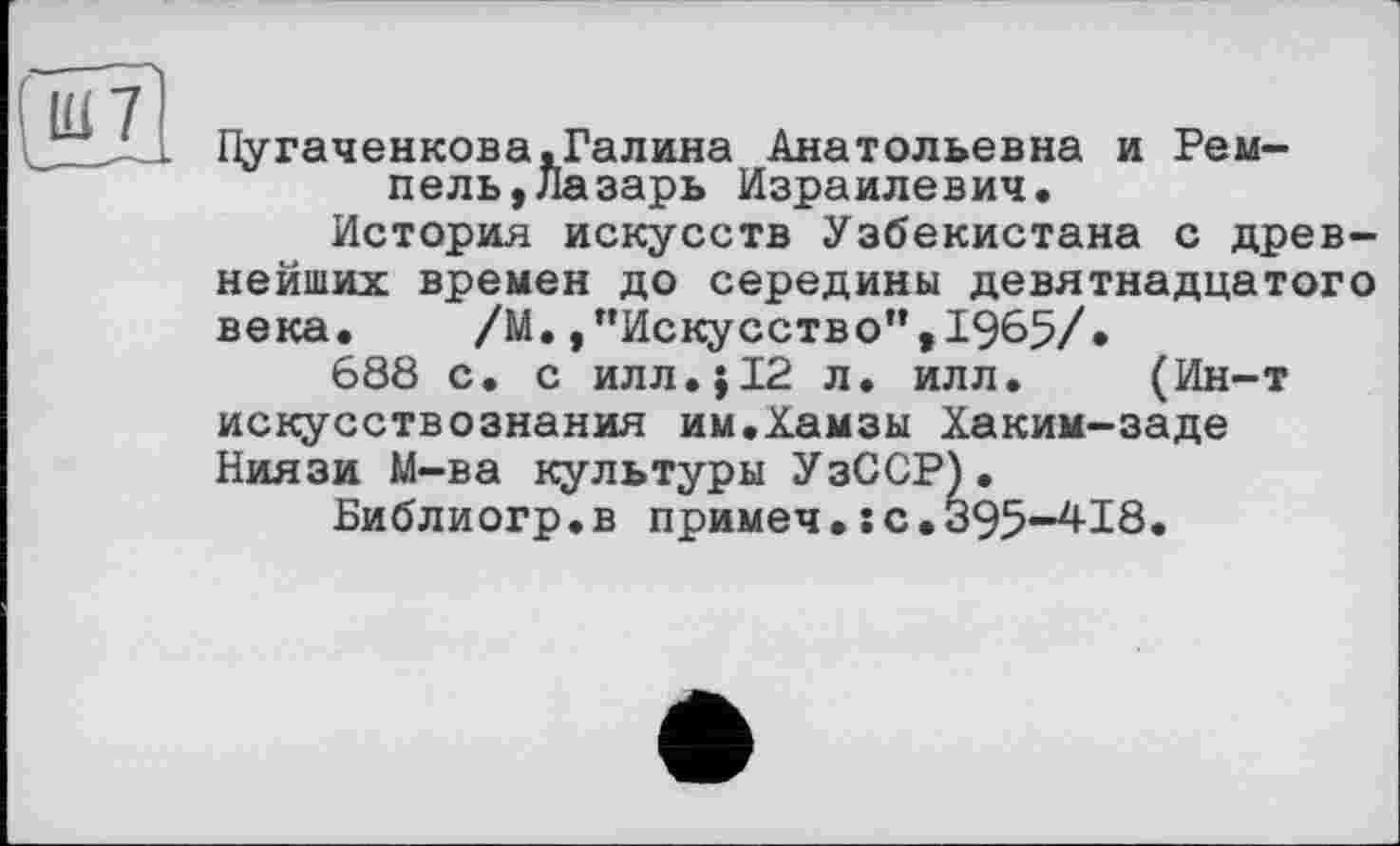 ﻿Пугаченкова,Галина Анатольевна и Рем-пель,Лазарь Израилевич.
История искусств Узбекистана с древнейших времен до середины девятнадцатого века.	/М. /’Искусство",1965/.
688 с. с илл.;12 л. илл. (Ин-т искусствознания им.Хамзы Хаким-заде Ниязи М-ва культуры УзССР).
Библиогр.в примеч.:с.395-4-18.